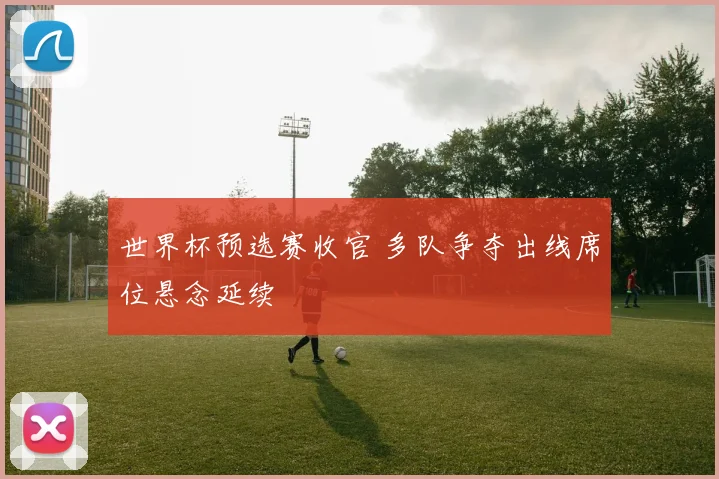 世界杯预选赛收官 多队争夺出线席位悬念延续