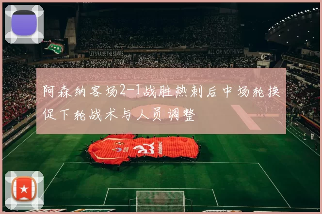 阿森纳客场2-1战胜热刺后中场轮换促下轮战术与人员调整