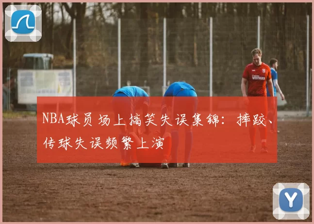 NBA球员场上搞笑失误集锦：摔跤、传球失误频繁上演