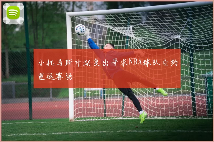 小托马斯计划复出寻求NBA球队合约重返赛场