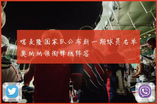 喀麦隆国家队公布新一期球员名单奥纳纳领衔锋线阵容