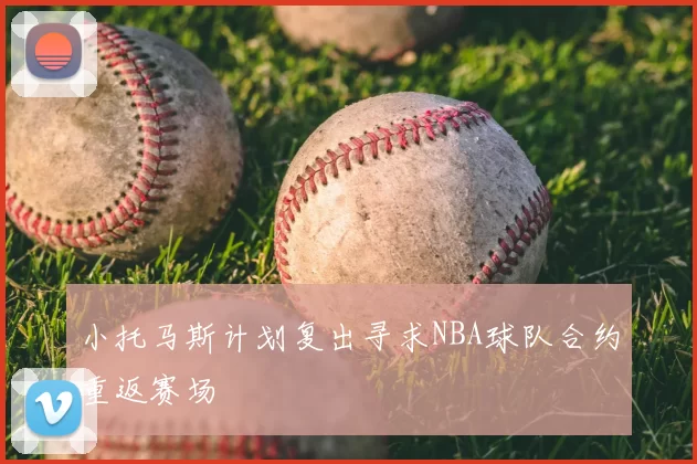 小托马斯计划复出寻求NBA球队合约重返赛场