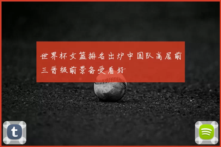 世界杯女篮排名出炉中国队高居前三晋级前景备受看好