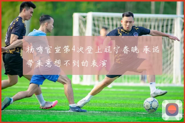 杨鸣官宣第4次登上辽宁春晚 承诺带来意想不到的表演