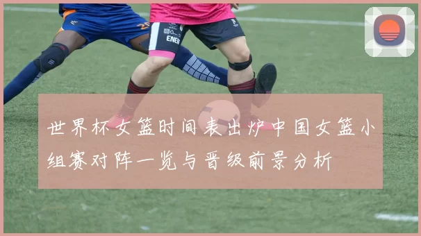 世界杯女篮时间表出炉中国女篮小组赛对阵一览与晋级前景分析