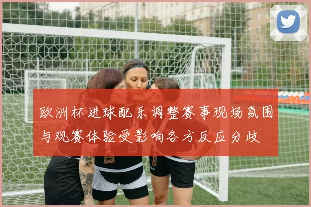 欧洲杯进球配乐调整赛事现场氛围与观赛体验受影响各方反应分歧