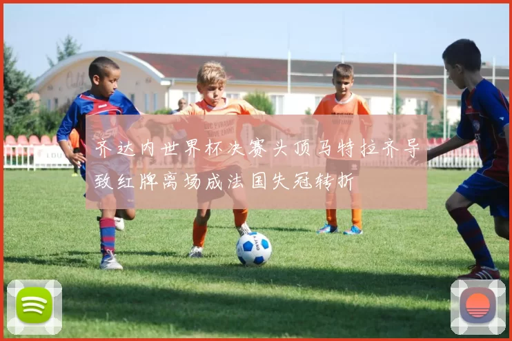 齐达内世界杯决赛头顶马特拉齐导致红牌离场成法国失冠转折