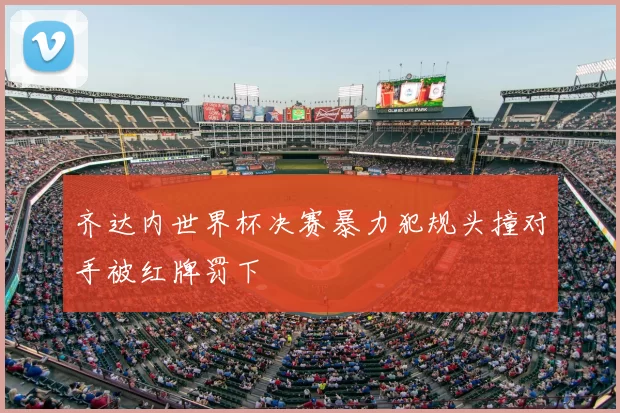 齐达内世界杯决赛暴力犯规头撞对手被红牌罚下