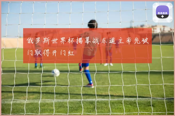 俄罗斯世界杯揭幕战东道主率先破门取得开门红
