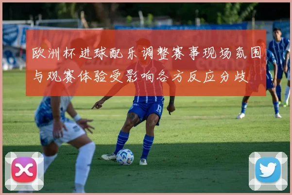 欧洲杯进球配乐调整赛事现场氛围与观赛体验受影响各方反应分歧