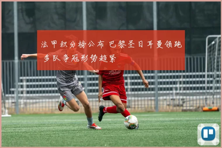 法甲积分榜公布 巴黎圣日耳曼领跑 多队争冠形势趋紧