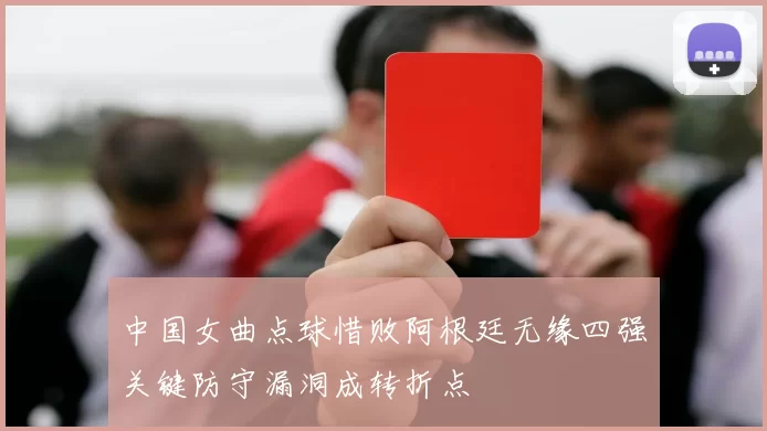 中国女曲点球惜败阿根廷无缘四强关键防守漏洞成转折点