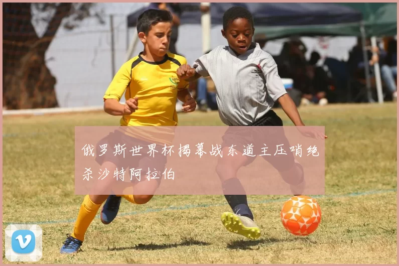 俄罗斯世界杯揭幕战东道主压哨绝杀沙特阿拉伯