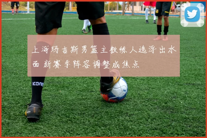 上海玛吉斯男篮主教练人选浮出水面 新赛季阵容调整成焦点