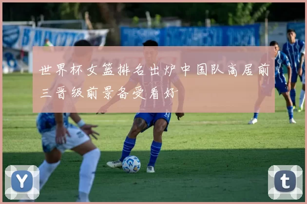 世界杯女篮排名出炉中国队高居前三晋级前景备受看好