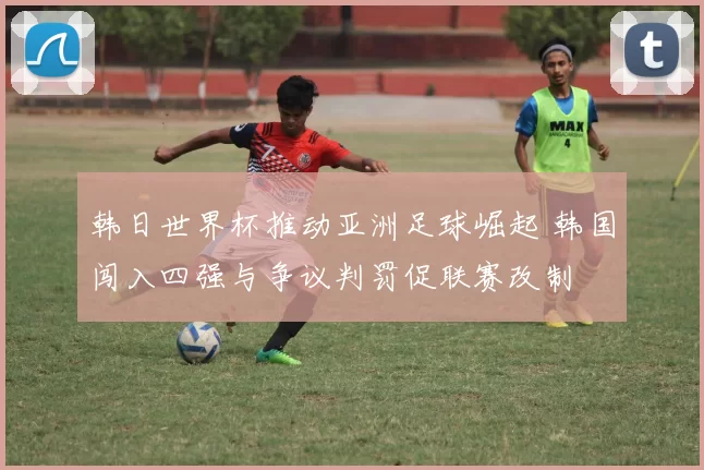韩日世界杯推动亚洲足球崛起 韩国闯入四强与争议判罚促联赛改制
