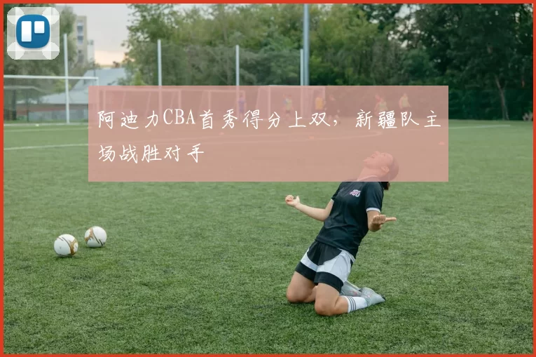 阿迪力CBA首秀得分上双,新疆队主场战胜对手