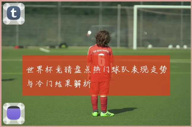 世界杯竞猜盘点热门球队表现走势与冷门结果解析