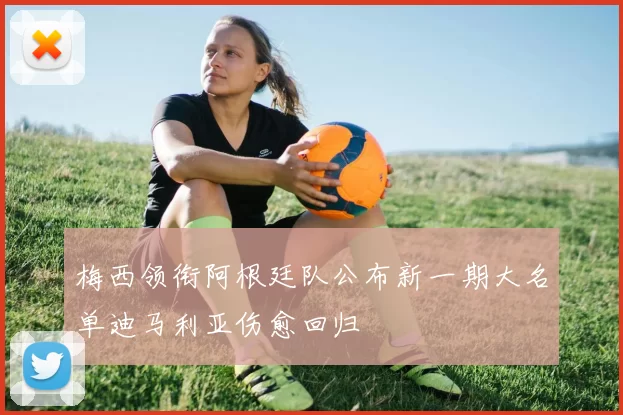 梅西领衔阿根廷队公布新一期大名单迪马利亚伤愈回归