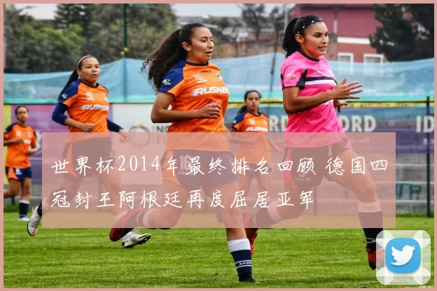 世界杯2014年最终排名回顾 德国四冠封王阿根廷再度屈居亚军