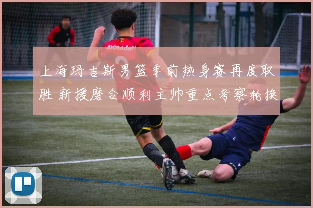 上海玛吉斯男篮季前热身赛再度取胜 新援磨合顺利主帅重点考察轮换