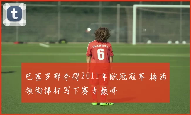 巴塞罗那夺得2011年欧冠冠军 梅西领衔捧杯写下赛季巅峰