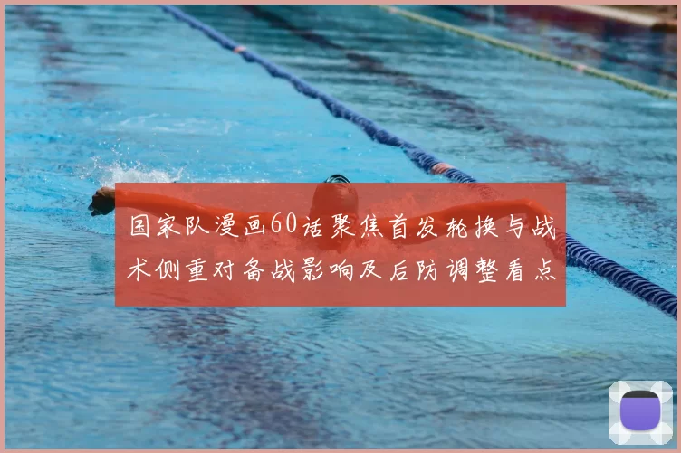 国家队漫画60话聚焦首发轮换与战术侧重对备战影响及后防调整看点解析