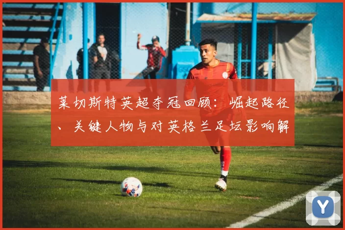 莱切斯特英超夺冠回顾：崛起路径、关键人物与对英格兰足坛影响解读