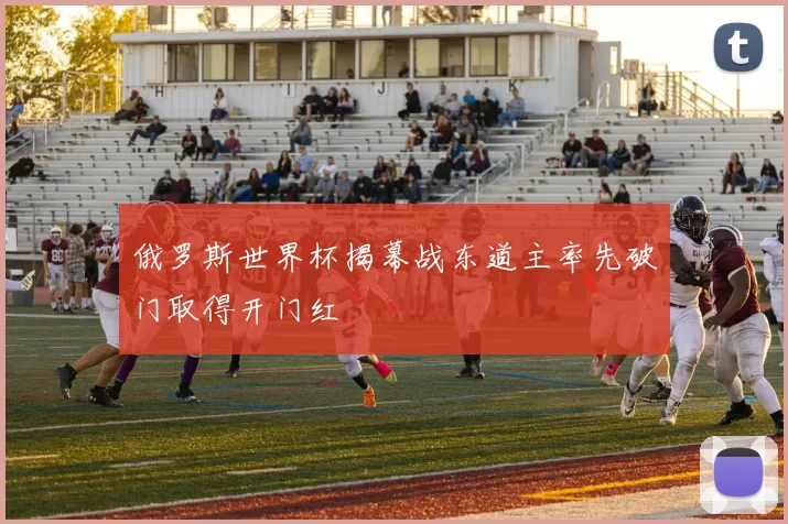 俄罗斯世界杯揭幕战东道主率先破门取得开门红