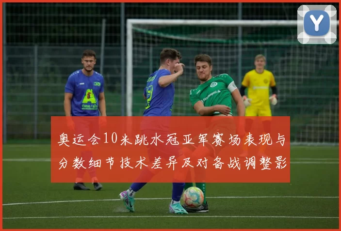 奥运会10米跳水冠亚军赛场表现与分数细节技术差异及对备战调整影响解读