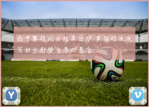 西甲赛程比分结果出炉 多场对决改写积分形势与争四悬念