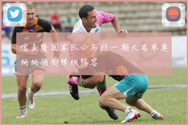 喀麦隆国家队公布新一期大名单奥纳纳领衔锋线阵容