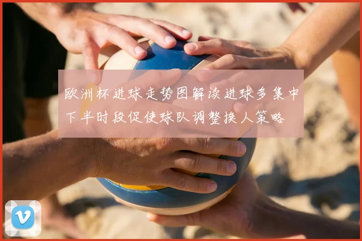 欧洲杯进球走势图解读进球多集中下半时段促使球队调整换人策略