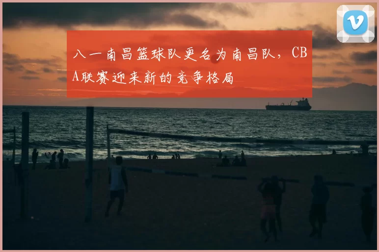 八一南昌篮球队更名为南昌队,CBA联赛迎来新的竞争格局
