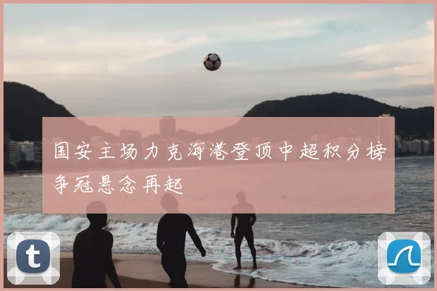 国安主场力克海港登顶中超积分榜争冠悬念再起