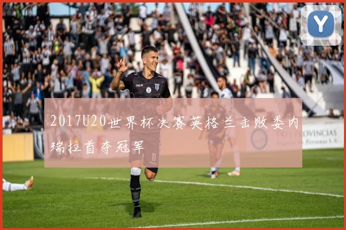 2017U20世界杯决赛英格兰击败委内瑞拉首夺冠军