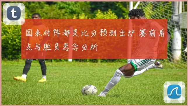 国米对阵都灵比分预测出炉 赛前看点与胜负悬念分析