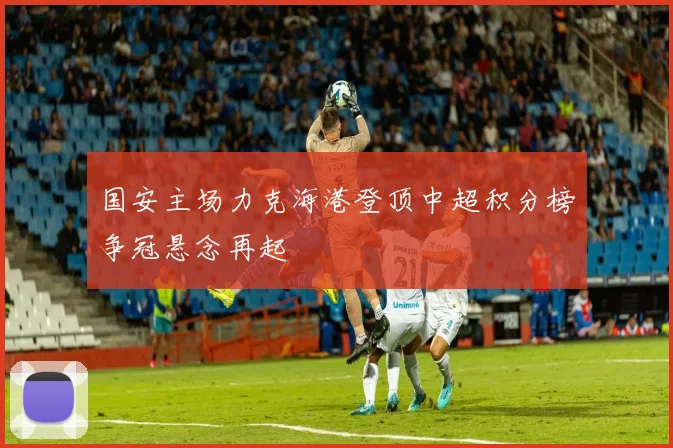 国安主场力克海港登顶中超积分榜争冠悬念再起