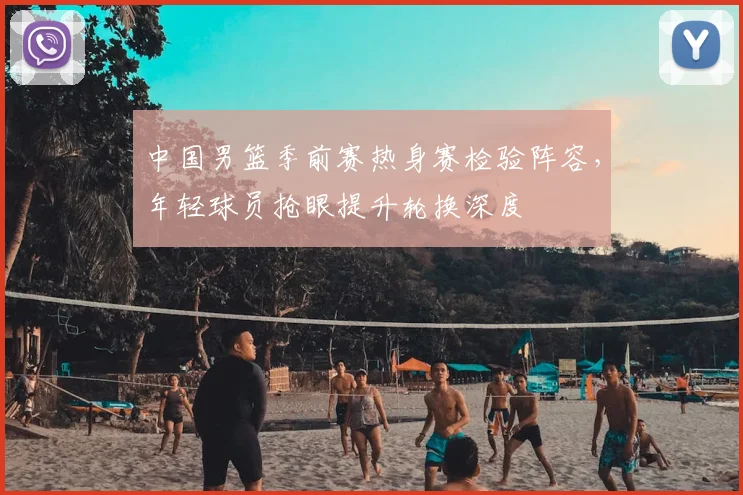 中国男篮季前赛热身赛检验阵容，年轻球员抢眼提升轮换深度