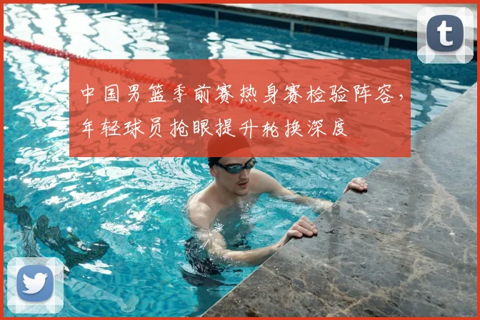 中国男篮季前赛热身赛检验阵容，年轻球员抢眼提升轮换深度