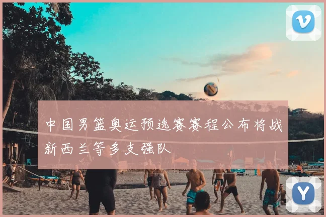 中国男篮奥运预选赛赛程公布将战新西兰等多支强队